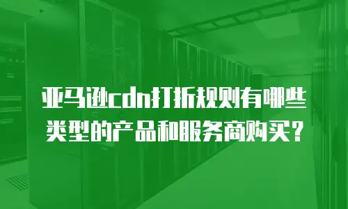 亚马逊CDN打折规则有哪些类型的产品和服务商购买？