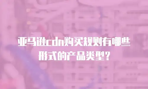 亚马逊CDN购买规则有哪些形式的产品类型？