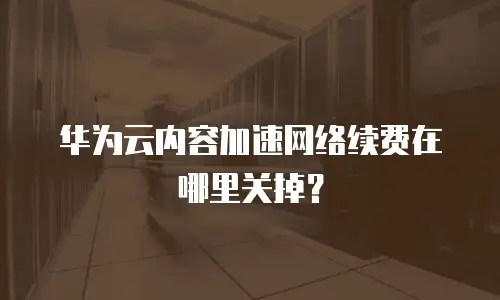 华为云内容加速网络续费在哪里关掉？