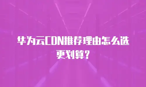 华为云CDN推荐理由怎么选更划算？