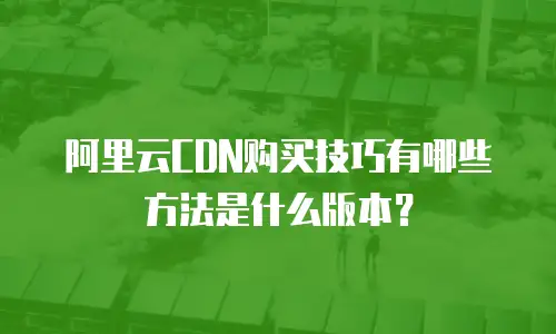 阿里云CDN购买技巧有哪些方法是什么版本？