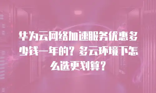 华为云网络加速服务优惠多少钱一年的？多云环境下怎么选更划算？