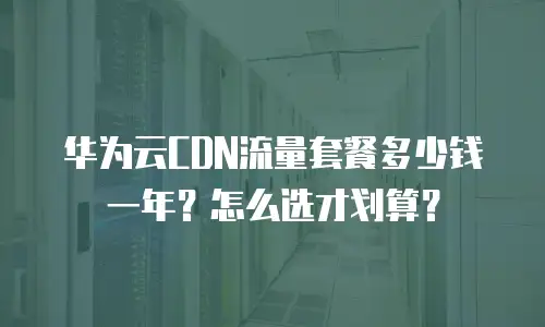 华为云CDN流量套餐多少钱一年？怎么选才划算？