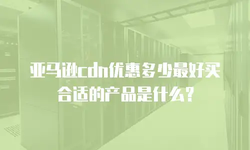 亚马逊cdn优惠多少最好买合适的产品是什么？