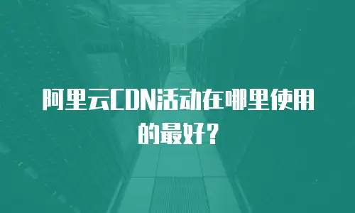 阿里云CDN活动在哪里使用的最好？