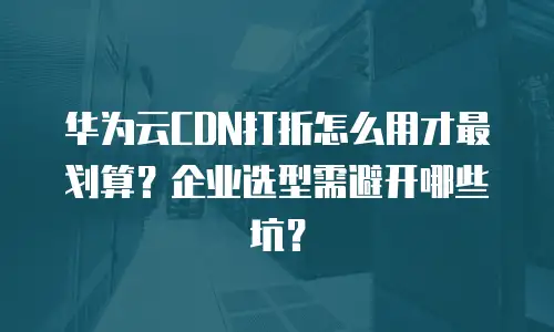 华为云CDN打折怎么用才最划算？企业选型需避开哪些坑？