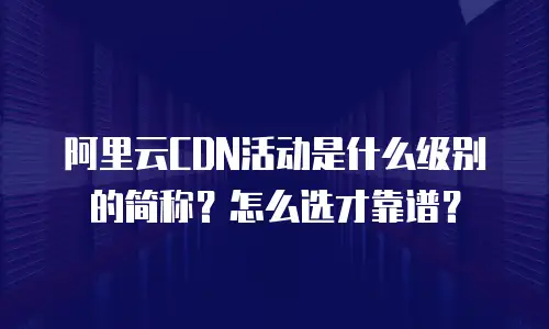 阿里云CDN活动是什么级别的简称？怎么选才靠谱？