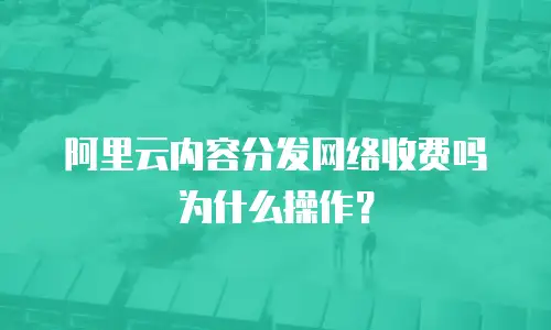 阿里云内容分发网络收费吗为什么操作？