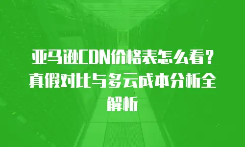 亚马逊CDN价格表怎么看？真假对比与多云成本分析全解析