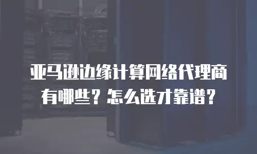 亚马逊边缘计算网络代理商有哪些？怎么选才靠谱？