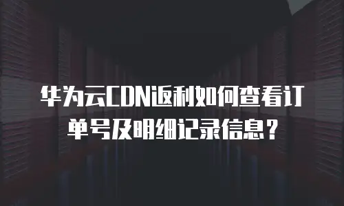 华为云CDN返利如何查看订单号及明细记录信息？
