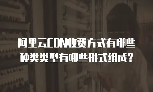 阿里云CDN收费方式有哪些种类类型有哪些形式组成？