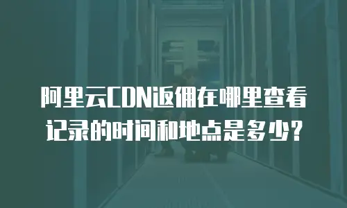 阿里云CDN返佣在哪里查看记录的时间和地点是多少？