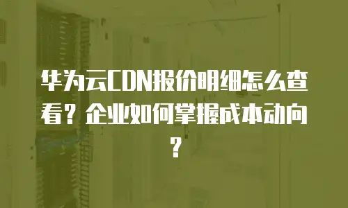 华为云CDN报价明细怎么查看？企业如何掌握成本动向？