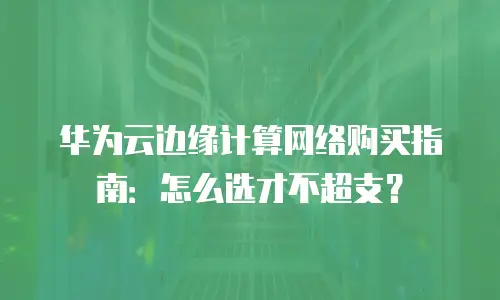 华为云边缘计算网络购买指南：怎么选才不超支？
