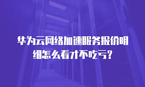 华为云网络加速服务报价明细怎么看才不吃亏？
