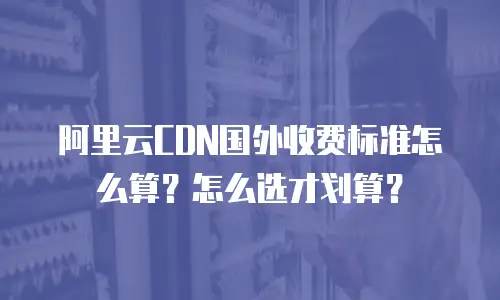 阿里云CDN国外收费标准怎么算？怎么选才划算？