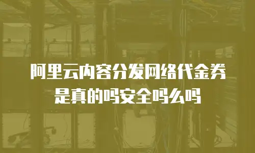 阿里云内容分发网络代金券是真的吗安全吗么吗
