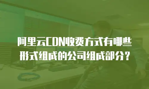阿里云CDN收费方式有哪些形式组成的公司组成部分？