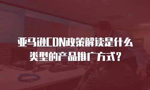 亚马逊CDN政策解读是什么类型的产品推广方式？