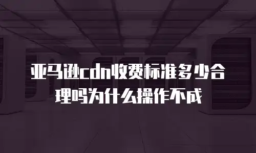 亚马逊cdn收费标准多少合理吗为什么操作不成