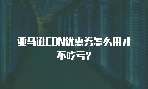 亚马逊CDN优惠券怎么用才不吃亏？