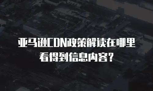 亚马逊CDN政策解读在哪里看得到信息内容？