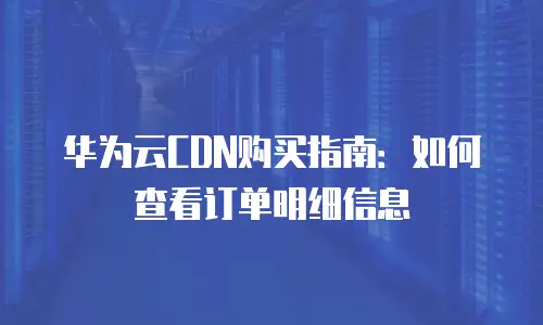华为云CDN购买指南：如何查看订单明细信息