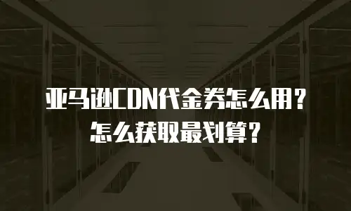 亚马逊CDN代金券怎么用？怎么获取最划算？