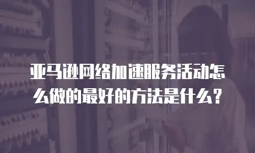 亚马逊网络加速服务活动怎么做的最好的方法是什么？