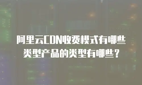 阿里云CDN收费模式有哪些类型产品的类型有哪些？