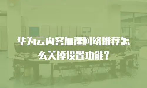 华为云内容加速网络推荐怎么关掉设置功能？