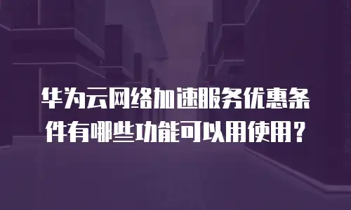 华为云网络加速服务优惠条件有哪些功能可以用使用？