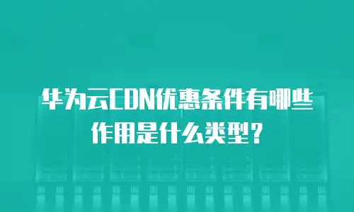 华为云CDN优惠条件有哪些作用是什么类型？