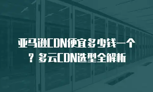 亚马逊CDN便宜多少钱一个？多云CDN选型全解析