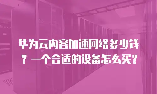 华为云内容加速网络多少钱？一个合适的设备怎么买？