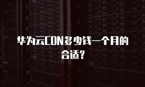 华为云CDN多少钱一个月的合适？