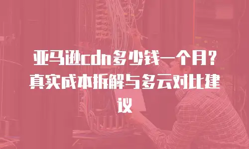 亚马逊cdn多少钱一个月？真实成本拆解与多云对比建议