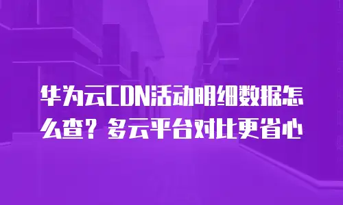 华为云CDN活动明细数据怎么查？多云平台对比更省心