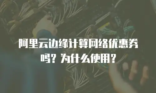 阿里云边缘计算网络优惠券吗？为什么使用？