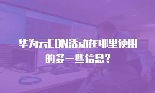 华为云CDN活动在哪里使用的多一些信息？