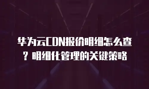 华为云CDN报价明细怎么查？明细化管理的关键策略