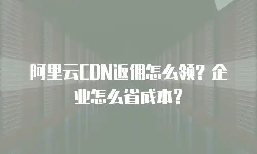 阿里云CDN返佣怎么领？企业怎么省成本？
