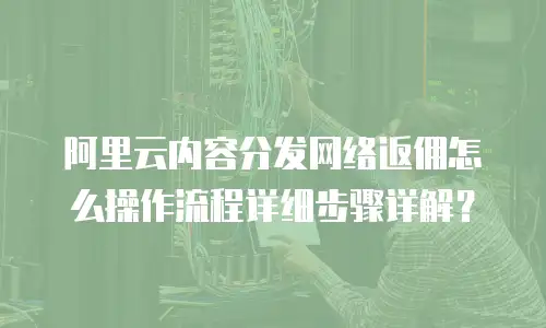 阿里云内容分发网络返佣怎么操作流程详细步骤详解？