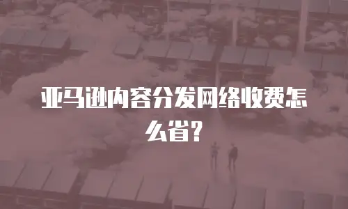 亚马逊内容分发网络收费怎么省？
