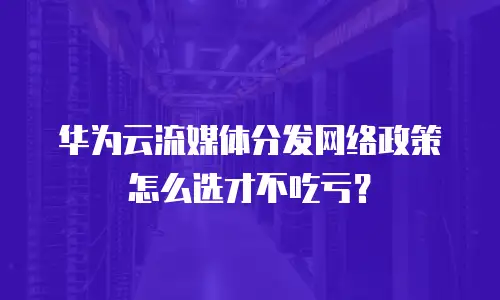 华为云流媒体分发网络政策怎么选才不吃亏？