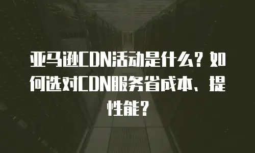 亚马逊CDN活动是什么？如何选对CDN服务省成本、提性能？