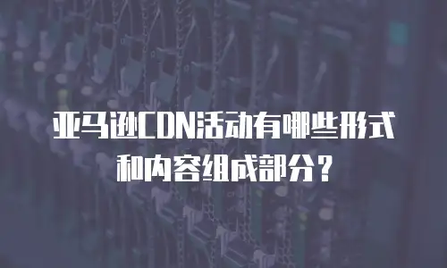 亚马逊CDN活动有哪些形式和内容组成部分？