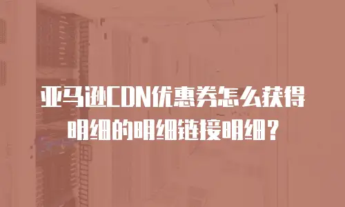 亚马逊CDN优惠券怎么获得明细的明细链接明细？