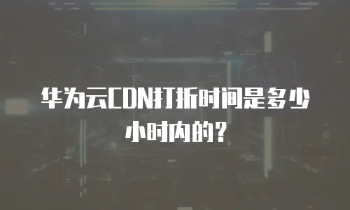 华为云CDN打折时间是多少小时内的？